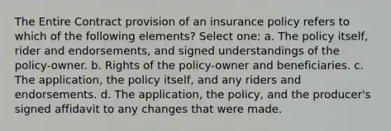 The Entire Contract provision of an insurance policy refers to which of the following elements? Select one: a. The policy itself, rider and endorsements, and signed understandings of the policy-owner. b. Rights of the policy-owner and beneficiaries. c. The application, the policy itself, and any riders and endorsements. d. The application, the policy, and the producer's signed affidavit to any changes that were made.