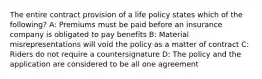 The entire contract provision of a life policy states which of the following? A: Premiums must be paid before an insurance company is obligated to pay benefits B: Material misrepresentations will void the policy as a matter of contract C: Riders do not require a countersignature D: The policy and the application are considered to be all one agreement