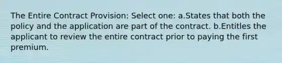 The Entire Contract Provision: Select one: a.States that both the policy and the application are part of the contract. b.Entitles the applicant to review the entire contract prior to paying the first premium.