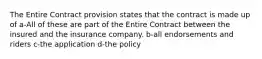 The Entire Contract provision states that the contract is made up of a-All of these are part of the Entire Contract between the insured and the insurance company. b-all endorsements and riders c-the application d-the policy