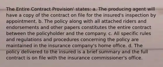 The Entire Contract Provision' states: a. The producing agent will have a copy of the contract on file for the insured's inspection by appointment. b. The policy along with all attached riders and endorsements and other papers constitutes the entire contract between the policyholder and the company. c. All specific rules and regulations and procedures concerning the policy are maintained in the insurance company's home office. d. The policy delivered to the insured is a brief summary and the full contract is on file with the insurance commissioner's office.