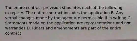 The entire contract provision stipulates each of the following except: A. The entire contract includes the application B. Any verbal changes made by the agent are permissible if in writing C. Statements made on the application are representations and not warranties D. Riders and amendments are part of the entire contract