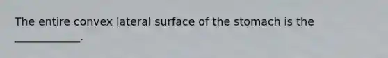 The entire convex lateral surface of the stomach is the ____________.