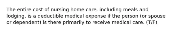 The entire cost of nursing home care, including meals and lodging, is a deductible medical expense if the person (or spouse or dependent) is there primarily to receive medical care. (T/F)