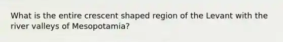 What is the entire crescent shaped region of the Levant with the river valleys of Mesopotamia?