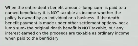 When the entire death benefit amount- lump sum- is paid to a named beneficiary it is NOT taxable as income whether the policy is owned by an individual or a business. If the death benefit payment is made under other settlement options- not a lump sum- the original death benefit is NOT taxable, but any interest earned on the proceeds are taxable as ordinary income when paid to the benficiary