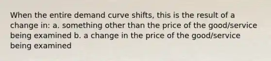 When the entire demand curve shifts, this is the result of a change in: a. something other than the price of the good/service being examined b. a change in the price of the good/service being examined