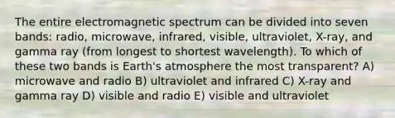 The entire electromagnetic spectrum can be divided into seven bands: radio, microwave, infrared, visible, ultraviolet, X-ray, and gamma ray (from longest to shortest wavelength). To which of these two bands is Earth's atmosphere the most transparent? A) microwave and radio B) ultraviolet and infrared C) X-ray and gamma ray D) visible and radio E) visible and ultraviolet