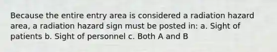 Because the entire entry area is considered a radiation hazard area, a radiation hazard sign must be posted in: a. Sight of patients b. Sight of personnel c. Both A and B