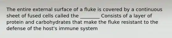 The entire external surface of a fluke is covered by a continuous sheet of fused cells called the ________ Consists of a layer of protein and carbohydrates that make the fluke resistant to the defense of the host's immune system