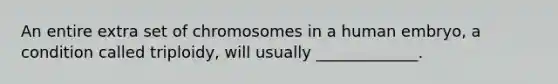 An entire extra set of chromosomes in a human embryo, a condition called triploidy, will usually _____________.