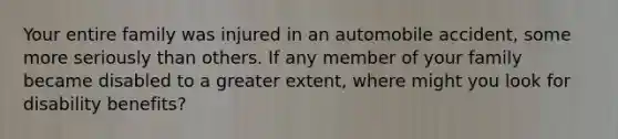 Your entire family was injured in an automobile accident, some more seriously than others. If any member of your family became disabled to a greater extent, where might you look for disability benefits?