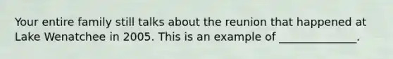Your entire family still talks about the reunion that happened at Lake Wenatchee in 2005. This is an example of ______________.