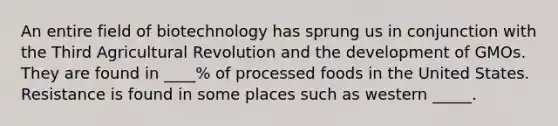 An entire field of biotechnology has sprung us in conjunction with the Third Agricultural Revolution and the development of GMOs. They are found in ____% of processed foods in the United States. Resistance is found in some places such as western _____.