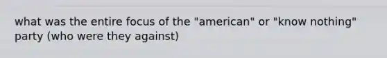 what was the entire focus of the "american" or "know nothing" party (who were they against)