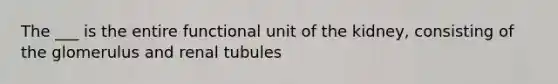 The ___ is the entire functional unit of the kidney, consisting of the glomerulus and renal tubules