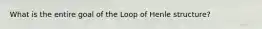 What is the entire goal of the Loop of Henle structure?