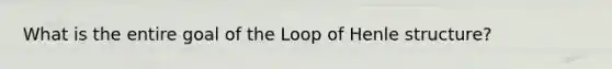 What is the entire goal of the Loop of Henle structure?