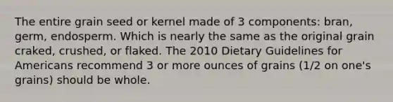 The entire grain seed or kernel made of 3 components: bran, germ, endosperm. Which is nearly the same as the original grain craked, crushed, or flaked. The 2010 Dietary Guidelines for Americans recommend 3 or more ounces of grains (1/2 on one's grains) should be whole.