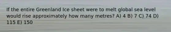 If the entire Greenland Ice sheet were to melt global sea level would rise approximately how many metres? A) 4 B) 7 C) 74 D) 115 E) 150