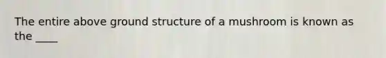 The entire above ground structure of a mushroom is known as the ____