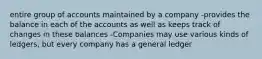 entire group of accounts maintained by a company -provides the balance in each of the accounts as well as keeps track of changes in these balances -Companies may use various kinds of ledgers, but every company has a general ledger