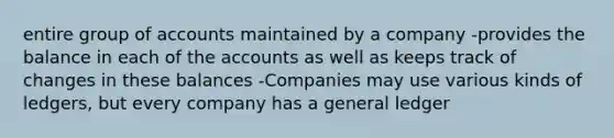 entire group of accounts maintained by a company -provides the balance in each of the accounts as well as keeps track of changes in these balances -Companies may use various kinds of ledgers, but every company has a general ledger