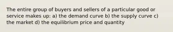 The entire group of buyers and sellers of a particular good or service makes up: a) the demand curve b) the supply curve c) the market d) the equilibrium price and quantity