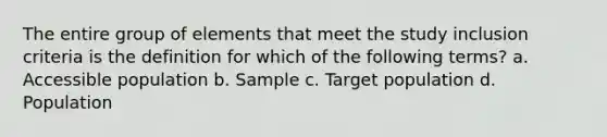 The entire group of elements that meet the study inclusion criteria is the definition for which of the following terms? a. Accessible population b. Sample c. Target population d. Population