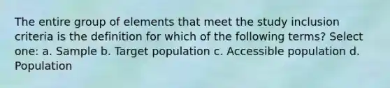 The entire group of elements that meet the study inclusion criteria is the definition for which of the following terms? Select one: a. Sample b. Target population c. Accessible population d. Population