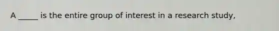 A _____ is the entire group of interest in a research study,