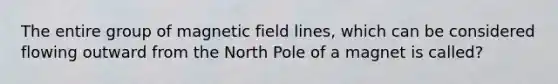 The entire group of magnetic field lines, which can be considered flowing outward from the North Pole of a magnet is called?