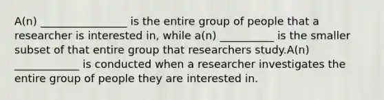 A(n) ________________ is the entire group of people that a researcher is interested in, while a(n) __________ is the smaller subset of that entire group that researchers study.A(n) ____________ is conducted when a researcher investigates the entire group of people they are interested in.