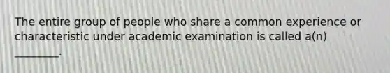 The entire group of people who share a common experience or characteristic under academic examination is called a(n) ________.