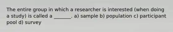 The entire group in which a researcher is interested (when doing a study) is called a _______. a) sample b) population c) participant pool d) survey