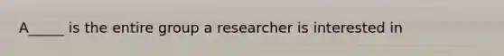 A_____ is the entire group a researcher is interested in