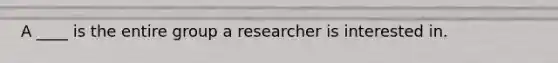 A ____ is the entire group a researcher is interested in.