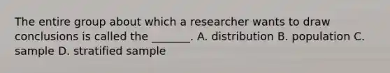 The entire group about which a researcher wants to draw conclusions is called the _______. A. distribution B. population C. sample D. stratified sample