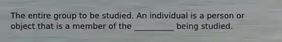 The entire group to be studied. An individual is a person or object that is a member of the __________ being studied.