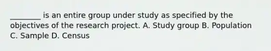 ________ is an entire group under study as specified by the objectives of the research project. A. Study group B. Population C. Sample D. Census