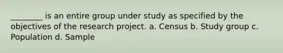 ________ is an entire group under study as specified by the objectives of the research project. a. Census b. Study group c. Population d. Sample