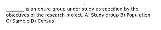 ________ is an entire group under study as specified by the objectives of the research project. A) Study group B) Population C) Sample D) Census