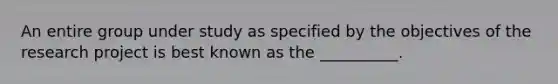 An entire group under study as specified by the objectives of the research project is best known as the __________.