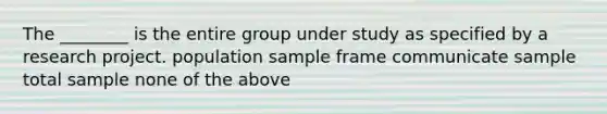 The ________ is the entire group under study as specified by a research project. population sample frame communicate sample total sample none of the above