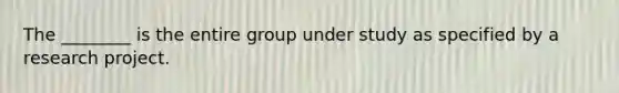 The ________ is the entire group under study as specified by a research project.