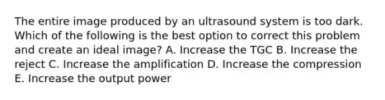 The entire image produced by an ultrasound system is too dark. Which of the following is the best option to correct this problem and create an ideal image? A. Increase the TGC B. Increase the reject C. Increase the amplification D. Increase the compression E. Increase the output power