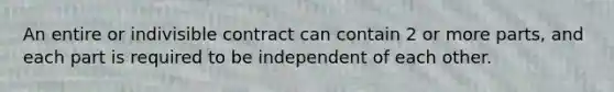 An entire or indivisible contract can contain 2 or more parts, and each part is required to be independent of each other.