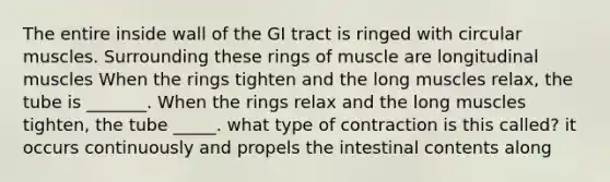 The entire inside wall of the GI tract is ringed with circular muscles. Surrounding these rings of muscle are longitudinal muscles When the rings tighten and the long muscles relax, the tube is _______. When the rings relax and the long muscles tighten, the tube _____. what type of contraction is this called? it occurs continuously and propels the intestinal contents along