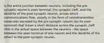 is the entire junction between neurons, including the pre-synaptic neuron's axon terminal, the synaptic cleft, and the dendrite of the post-synaptic neuron, across which communications flow, usually in the form of neurotransmitter molecules secreted by the pre-synaptic neuron (on its axon terminal) that travel a short distance across the synaptic cleft (this is the actual space between the neurons - the space between the axon terminal of one neuron and the dendrite of the other) to the post-synaptic neuron.