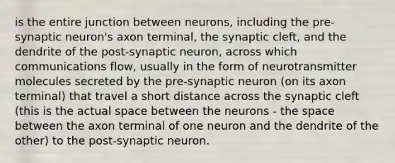 is the entire junction between neurons, including the pre-synaptic neuron's axon terminal, the synaptic cleft, and the dendrite of the post-synaptic neuron, across which communications flow, usually in the form of neurotransmitter molecules secreted by the pre-synaptic neuron (on its axon terminal) that travel a short distance across the synaptic cleft (this is the actual space between the neurons - the space between the axon terminal of one neuron and the dendrite of the other) to the post-synaptic neuron.